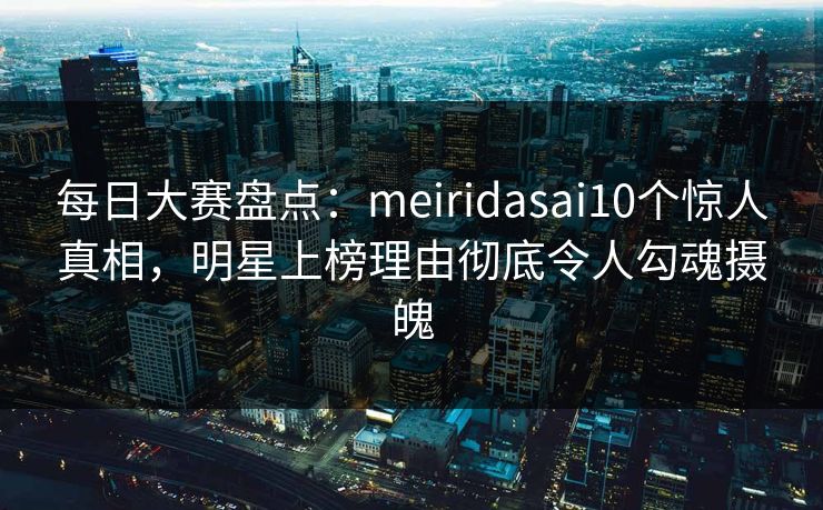 每日大赛盘点:meiridasai10个惊人真相,明星上榜理由彻底令人勾魂摄魄