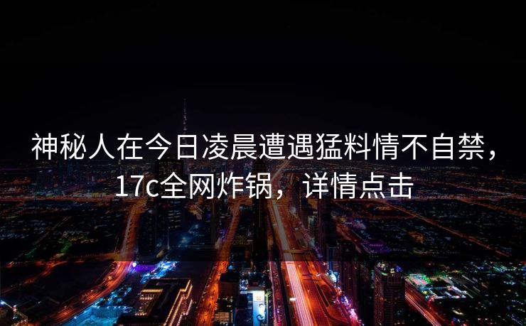 神秘人在今日凌晨遭遇猛料情不自禁,17c全网炸锅,详情点击