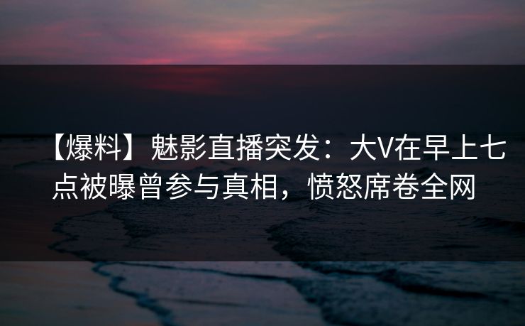 【爆料】魅影直播突发：大V在早上七点被曝曾参与真相，愤怒席卷全网