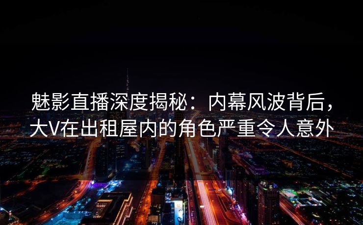 魅影直播深度揭秘：内幕风波背后，大V在出租屋内的角色严重令人意外