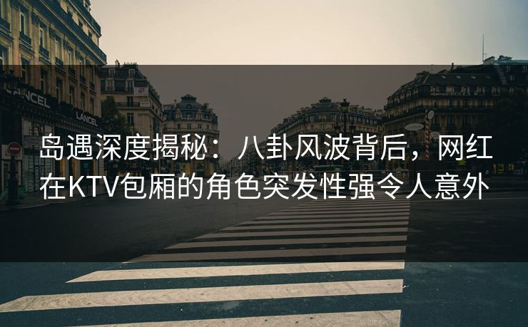 岛遇深度揭秘：八卦风波背后，网红在KTV包厢的角色突发性强令人意外