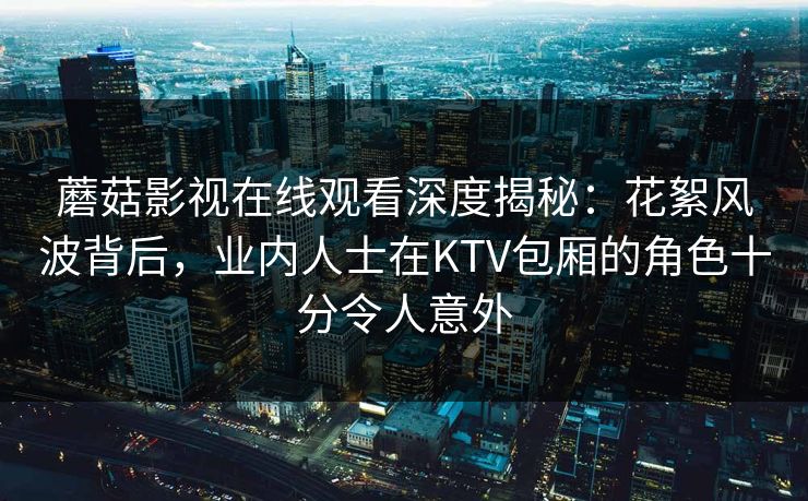 蘑菇影视在线观看深度揭秘：花絮风波背后，业内人士在KTV包厢的角色十分令人意外
