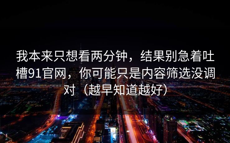 我本来只想看两分钟，结果别急着吐槽91官网，你可能只是内容筛选没调对（越早知道越好）