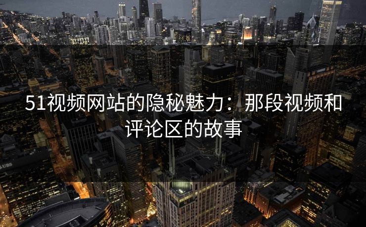 51视频网站的隐秘魅力：那段视频和评论区的故事
