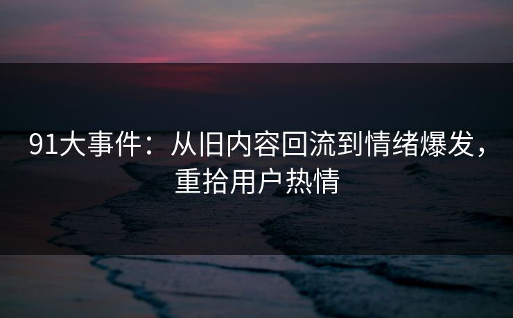 91大事件：从旧内容回流到情绪爆发，重拾用户热情